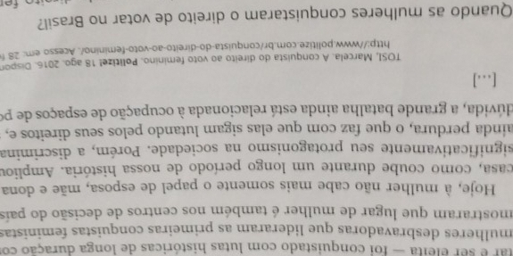 tar é ser eleita — foi conquistado com lutas históricas de longa duração co 
mulheres desbravadoras que lideraram as primeiras conquistas feministas 
mostraram que lugar de mulher é também nos centros de decisão do país 
Hoje, à mulher não cabe mais somente o papel de esposa, mãe e dona 
casa, como coube durante um longo período de nossa história. Ampliou 
significativamente seu protagonismo na sociedade. Porém, a discrimina 
aínda perdura, o que faz com que elas sigam lutando pelos seus direitos e, 
dúvida, a grande batalha ainda está relacionada à ocupação de espaços de po 
[...] 
TOSI, Marcela. A conquista do direito ao voto feminino. Politize! 18 ago. 2016. Dispon 
http://www.politize.com.br/conquista-do-direito-ao-voto-feminino/. Acesso.em: 28 f 
Quando as mulheres conquistaram o direito de votar no Brasil?