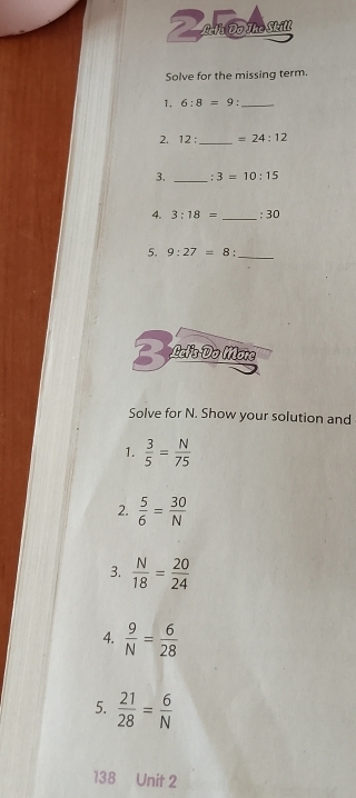 Zandmsm 
Solve for the missing term. 
1. 6:8=9 '_ 
2. 12: _  =24:12
3. _. 3=10:15
4. 3:18= _  :30
5. 9:27=8 : _ 
3 Letis Do More 
Solve for N. Show your solution and 
1.  3/5 = N/75 
2.  5/6 = 30/N 
3.  N/18 = 20/24 
4.  9/N = 6/28 
5.  21/28 = 6/N 
138 Unit 2