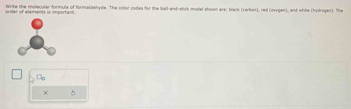 Write the molecular formula of formaldehyde. The color codes for the ball-and-stick model shown are: black (carbon), red (oxygen), and white (hydrogen). The 
order of elements is important.
□ □ L
× 5