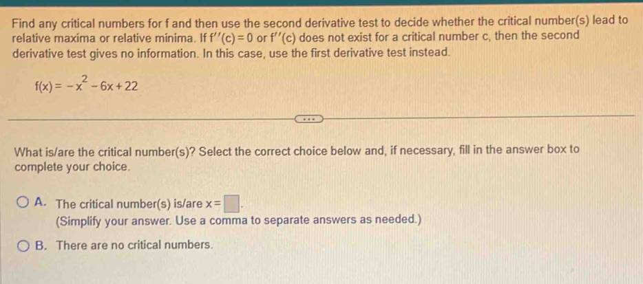 Find any critical numbers for f and then use the second derivative test to decide whether the critical number(s) lead to
relative maxima or relative minima. If f''(c)=0 or f''(c) does not exist for a critical number c, then the second
derivative test gives no information. In this case, use the first derivative test instead.
f(x)=-x^2-6x+22
What is/are the critical number(s)? Select the correct choice below and, if necessary, fill in the answer box to
complete your choice.
A. The critical number(s) is/are x=□. 
(Simplify your answer. Use a comma to separate answers as needed.)
B. There are no critical numbers.