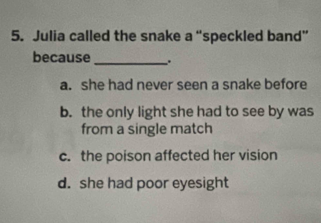 Julia called the snake a “speckled band”
because_
.
a. she had never seen a snake before
b. the only light she had to see by was
from a single match
c. the poison affected her vision
d. she had poor eyesight