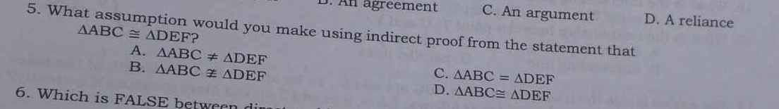 An agréement C. An argument D. A reliance
△ ABC≌ △ DEF
5. What assumption would you make using indirect proof from the statement that
A. △ ABC!= △ DEF
B. △ ABCnot ≌ △ DEF C. △ ABC=△ DEF
D. △ ABC≌ △ DEF
6. Which is FALSE between