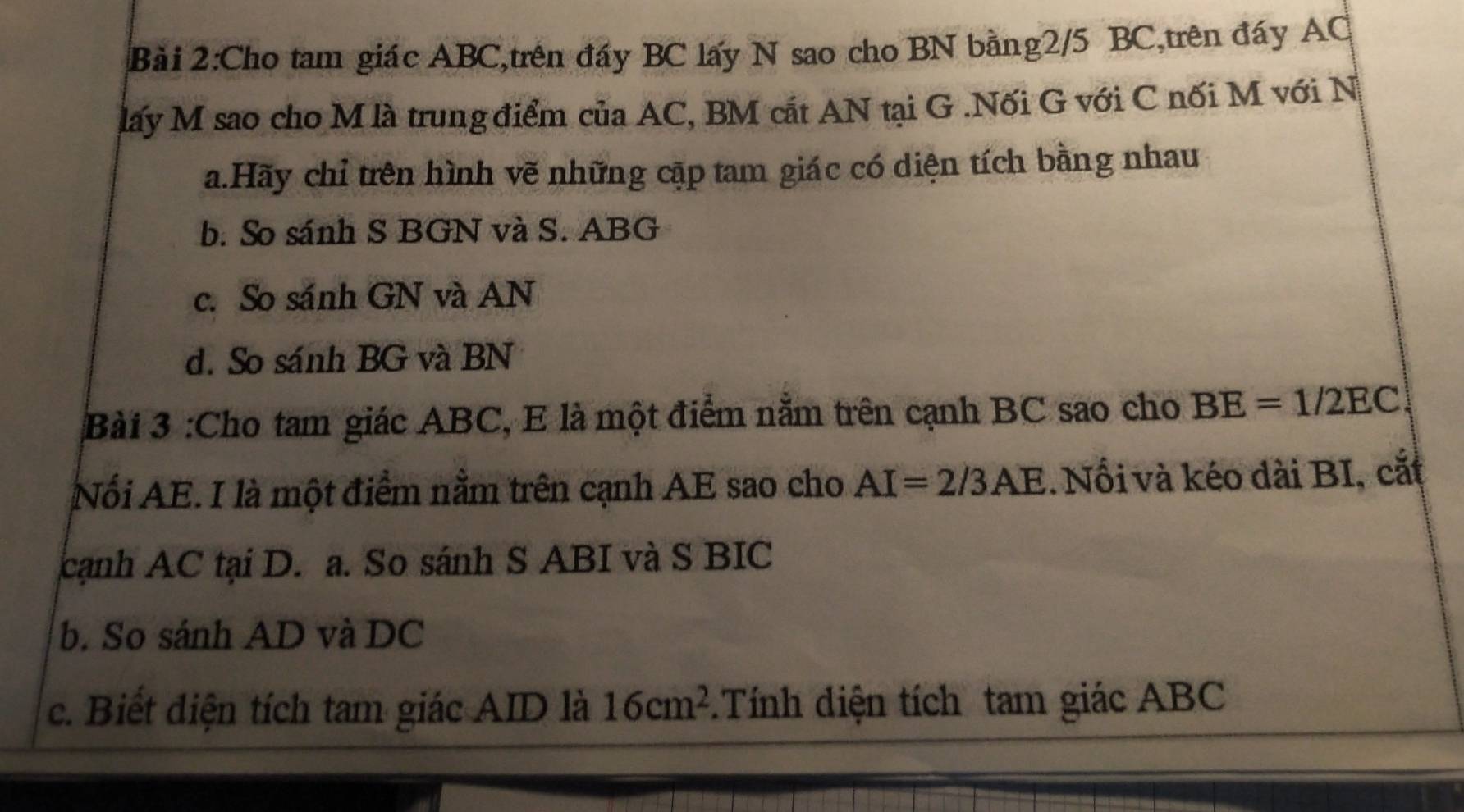 Cho tam giác ABC,trên đẩy BC lấy N sao cho BN bằng2/5 BC,trên đáy AC
lấy M sao cho M là trung điểm của AC, BM cắt AN tại G.Nối G với C nối M với N
a.Hãy chỉ trên hình vẽ những cập tam giác có diện tích bằng nhau
b. So sánh S BGN và S. ABG
c. So sánh GN và AN
d. So sánh BG và BN
Bài 3 :Cho tam giác ABC, E là một điểm nằm trên cạnh BC sao cho BE=1/2EC
Nổi AE. I là một điểm nằm trên cạnh AE sao cho AI=2/3AE. Nổi và kéo dài BI, cắt
cạnh AC tại D. a. So sánh S ABI và S BIC
b. So sánh AD và DC
c. Biết điện tích tam giác AID là 16cm^2.Tính diện tích tam giác ABC