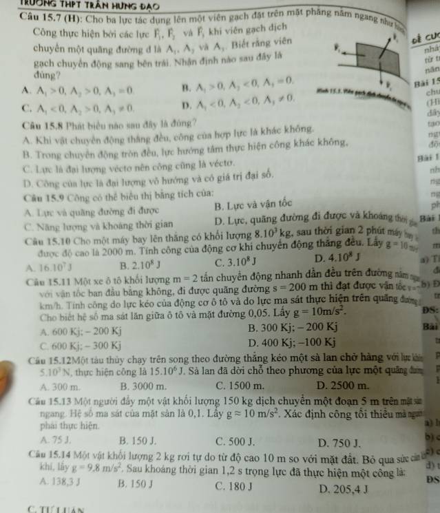 Trường thPt trấn hưng đạo
Cầu 15.7 (H): Cho ba lực tác dụng lên một viên gạch đặt trên mặt phầng năm ngang như hc
Công thực hiện bởi các lực F_1,F_2 và  khi viên gạch dịch
chuyển một quāng đường đ là A_1,A_2 và A_3. Biết rằng viên
Đề cực
nhà
gạch chuyển động sang bên trái. Nhận định nào sau đây là
tù t
dùng?
nān
A. A_1>0,A_2>0,A_1=0 B. A_1>0,A_2<0,A_1=0. Mnh 15.1 P_1 Bài 15
C. A_1<0,A_2>0,A_3!= 0. D. A_1<0,A_2<0,A_1!= 0. chu
(Hi
Câu 15,8 Phát biểu nào sau đây là đóng? dây
A. Khi vật chuyên động thắng đều, công của hợp lực là khác không. t0
ng
B. Trong chuyên động tròn đều, lực hướng tâm thực hiện công khác không,
độ
C. Lực là đại lượng vécto nên công cũng là vécto.
Bài 1
D. Công của lực là đại lượng vô hướng và có giá trị đại số,
nh
ng
Câu 15.9 Công có thể biểu thị bằng tích của: ng
A. Lực và quãng đường đi được B. Lực và vận tốc
ph
C. Năng lượng và khoáng thời gian D. Lực, quãng đường đi được và khoảng thời ga  Bài 
Câu 15.10 Cho một máy bay lên thắng có khối lượng 8.10^3kg , sau thời gian 2 phút máy bn th
được độ cao là 2000 m. Tính công của động cơ khi chuyển động thắng đều. Lấy g=10 m
a) Ti
A. 16.10^7J B. 2.10^8J C. 3.10^8J D. 4.10^8J Wy
Câu 15.11 Một xe ô tô khối lượng m=2 tần chuyển động nhanh dẫn đều trên đường năm 
với vận tốc ban đầu bằng không, đi được quãng đường s=200m thì đạt được vận tố x=7 5) D
km/h. Tính công do lực kéo của động cơ ô tô và do lực ma sát thực hiện trên quảng được tr
Cho biết hệ số ma sát lăn giữa ô tô và mặt đường 0,05. Lấy g=10m/s^2. DS: Bài
A. 600 Kj; - 200 Kj B. 300 Kj; - 200 Kj
C. 600 Kj; ~ 300 Kj D. 400 Kj; -100 Kj
Cầu 15.12Một tàu thủy chạy trên song theo đường thắng kéo một sà lan chở hàng với lự k P
5.10^3N , thực hiện công là 15.10^6J Sà lan đã dời chỗ theo phương của lực một quảng đưm
A. 300 m. B. 3000 m. C. 1500 m. D. 2500 m.
Cầu 15.13 Một người đẩy một vật khối lượng 150 kg dịch chuyển một đoạn 5 m trên mặt n
ngang. Hệ số ma sát của mặt sân là 0,1. Lây gapprox 10m/s^2 Xác định công tổi thiều mà ng
phái thực hiện. a) l
A. 75 J. B. 150 J. C. 500 J. D. 750 J. b)<
:) c
Cầu 15.14 Một vật khối lượng 2 kg rơi tự do từ độ cao 10 m so với mặt đất. Bỏ qua sứ cảa h
d) t
khí, lấy  g=9.8m/s^2 E. Sau khoảng thời gian 1,2 s trọng lực đã thực hiện một công là: DS
A. 138,3 J B. 150 J C. 180 J D. 205,4 J
C. Tưi hán