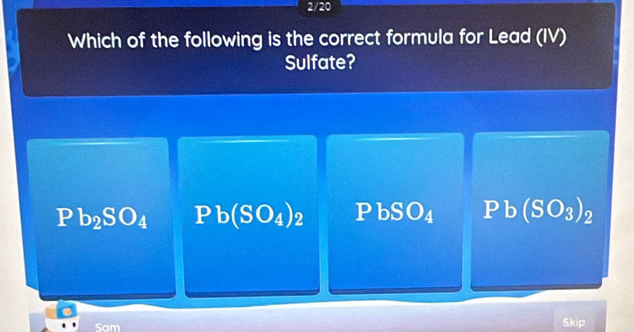 2/20
Which of the following is the correct formula for Lead (IV)
Sulfate?
Pb_2SO_4 Pb(SO_4)_2 PbSO_4 Pb(SO_3)_2
Sam Skip