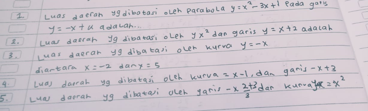 Luas daeran ygdibatasi oLeh parabola y=x^2-3x+1 eada garls
y=-x+u adawar. . . 
2. Luas daerah yg dibatasi oLer yx^2 dan garis y=x+2 adalah 
3. Luas daerar y9 dibataii oler kurva y=-x
diartara x=-2 dan x=5
4. Lua) daerar yg dibatasi oleh kurva =x-1 ,dan ganis -x+3
5. Lua daerar yg dibataii oler garis -x 2/3 +3 dar kunway z=x^2