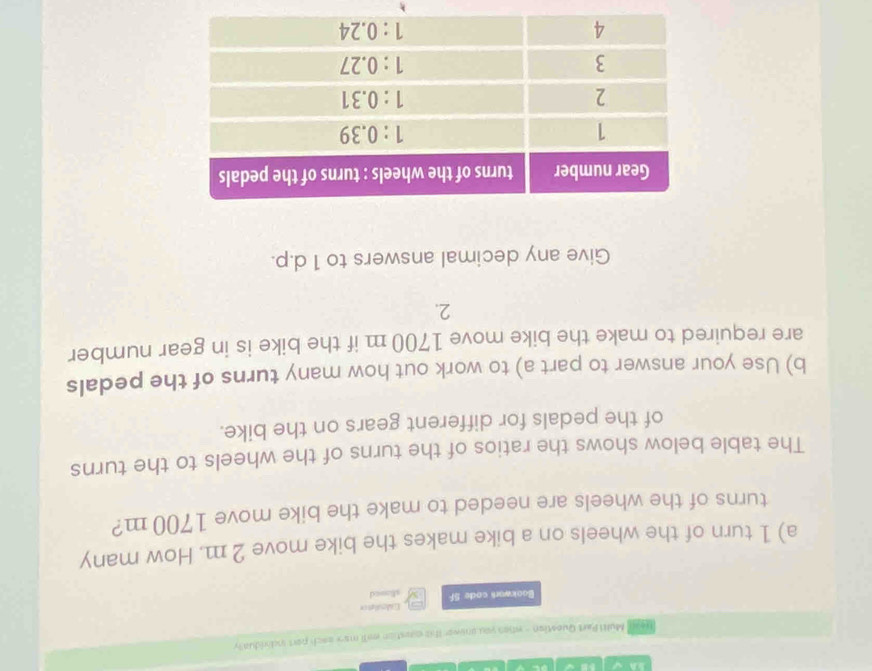 Head' Mull Part Question - when you onower th is exestion wall mary each port individually 
Bookwari code SF Cideet == 
stosed 
a) 1 turn of the wheels on a bike makes the bike move 2 m. How many 
turns of the wheels are needed to make the bike move 1700 m? 
The table below shows the ratios of the turns of the wheels to the turns 
of the pedals for different gears on the bike. 
b) Use your answer to part a) to work out how many turns of the pedals 
are required to make the bike move 1700 m if the bike is in gear number 
2. 
Give any decimal answers to 1 d.p.
