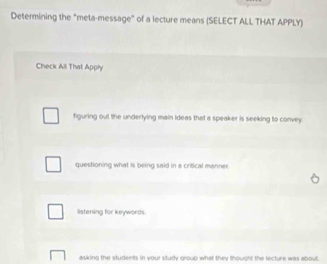 Determining the “meta-message" of a lecture means (SELECT ALL THAT APPLY)
Check All That Apply
figuring out the underlying main ideas that a speaker is seeking to convey.
questioning what is being said in a critical manner.
listening for keywords.
asking the students in your study group what they thought the lecture was about.