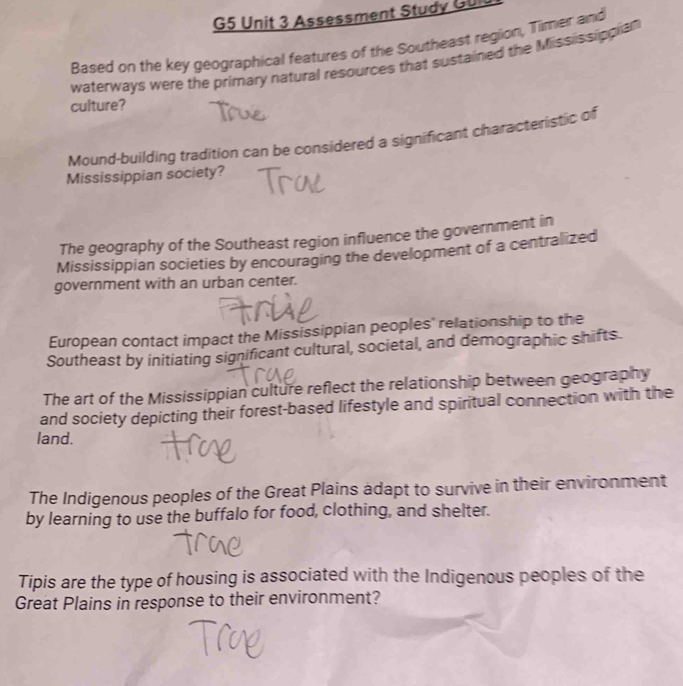G5 Unit 3 Assessment Study GUI
Based on the key geographical features of the Southeast region, Timer and
waterways were the primary natural resources that sustained the Mississippian
culture?
Mound-building tradition can be considered a significant characteristic of
Mississippian society?
The geography of the Southeast region influence the government in
Mississippian societies by encouraging the development of a centralized
government with an urban center.
European contact impact the Mississippian peoples' relationship to the
Southeast by initiating significant cultural, societal, and demographic shifts.
The art of the Mississippian culture reflect the relationship between geography
and society depicting their forest-based lifestyle and spiritual connection with the
land.
The Indigenous peoples of the Great Plains adapt to survive in their environment
by learning to use the buffalo for food, clothing, and shelter.
Tipis are the type of housing is associated with the Indigenous peoples of the
Great Plains in response to their environment?