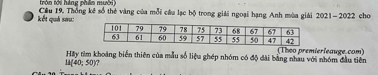 tròn tới hàng phân mười) 
Câu 19. Thống kê số thẻ vàng của mỗi câu lạc bộ trong giải ngoại hạng Anh mùa giải 2021-2022
kết quả sau: cho 
(Theo premierleauge.com) 
Hãy tìm khoảng biến thiên của mẫu số liệu ghép nhóm có độ dài bằng nhau với nhóm đầu tiên
la[40;50) 2