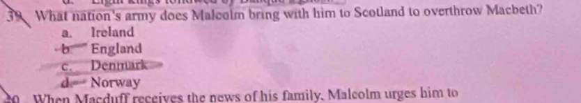 What nation's army does Malcolm bring with him to Scotland to overthrow Macbeth?
a. Ireland
b''' England
c. Denmärk
d Norway
0 When Macduff receives the news of his family. Malcolm urges him to