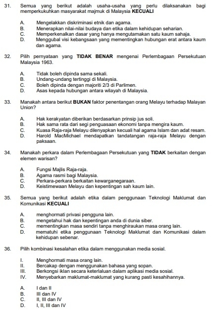 Semua yang berikut adalah usaha-usaha yang perlu dilaksanakan bagi
memperkukuhkan masyarakat majmuk di Malaysia KECUALI
A. Mengelakkan diskriminasi etnik dan agama.
B. Menerapkan nilai-nilai budaya dan etika dalam kehidupan seharian.
C. Memperkenalkan dasar yang hanya mengutamakan satu kaum sahaja.
D. Menggubal visi kebangsaan yang mementingkan hubungan erat antara kaum
dan agama.
32. Pilih pernyataan yang TIDAK BENAR mengenai Perlembagaan Persekutuan
Malaysia 1963.
A. Tidak boleh dipinda sama sekali.
B. Undang-undang tertinggi di Malaysia.
C. Boleh dipinda dengan majoriti 2/3 di Parlimen.
D. Asas kepada hubungan antara wilayah di Malaysia.
33. Manakah antara berikut BUKAN faktor penentangan orang Melayu terhadap Malayan
Union?
A. Hak kerakyatan diberikan berdasarkan prinsip jus soli.
B. Hak sama rata dari segi penguasaan ekonomi tanpa mengira kaum.
C. Kuasa Raja-raja Melayu dilenyapkan kecuali hal agama Islam dan adat resam.
D. Harold MacMichael mendapatkan tandatangan raja-raja Melayu dengan
paksaan.
34. Manakah perkara dalam Perlembagaan Persekutuan yang TIDAK berkaitan dengan
elemen warisan?
A. Fungsi Majlis Raja-raja.
B. Agama rasmi bagi Malaysia.
C. Perkara-perkara berkaitan kewarganegaraan.
D. Keistimewaan Melayu dan kepentingan sah kaum lain.
35. Semua yang berikut adalah etika dalam penggunaan Teknologi Maklumat dan
Komunikasi KECUALI
A. menghormati privasi pengguna lain.
B. mengetahui hak dan kepentingan anda di dunia siber.
C. mementingkan masa sendiri tanpa menghiraukan masa orang lain.
D. mematuhi etika penggunaan Teknologi Maklumat dan Komunikasi dalam
kehidupan sebenar.
36. Pilih kombinasi kesalahan etika dalam menggunakan media sosial.
I. Menghormati masa orang lain.
II. Bercakap dengan menggunakan bahasa yang sopan.
III. Berkongsi iklan secara keterlaluan dalam aplikasi media sosial.
IV. Menyebarkan maklumat-maklumat yang kurang pasti kesahihannya.
A. I dan II
B. III dan IV
C. II, III dan IV
D. I, II, III dan IV