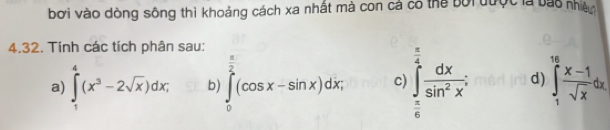 bơi vào dòng sông thì khoảng cách xa nhất mà con cả có thể bối được là bao nhiên
4.32. Tính các tích phân sau:
 π /4  □ 
a) ∈tlimits _1^(4(x^3)-2sqrt(x))dx; b) ∈tlimits _0^((frac π)2)(cos x-sin x)dx, c) ∈tlimits _ π /6 ^1 dx/sin^2x ; d) ∈tlimits _1^((16)frac x-1)sqrt(x)dx.