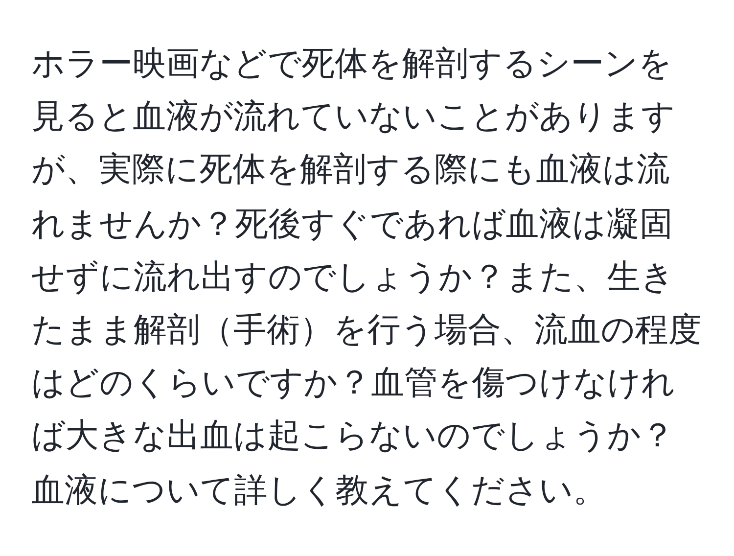 ホラー映画などで死体を解剖するシーンを見ると血液が流れていないことがありますが、実際に死体を解剖する際にも血液は流れませんか？死後すぐであれば血液は凝固せずに流れ出すのでしょうか？また、生きたまま解剖手術を行う場合、流血の程度はどのくらいですか？血管を傷つけなければ大きな出血は起こらないのでしょうか？血液について詳しく教えてください。