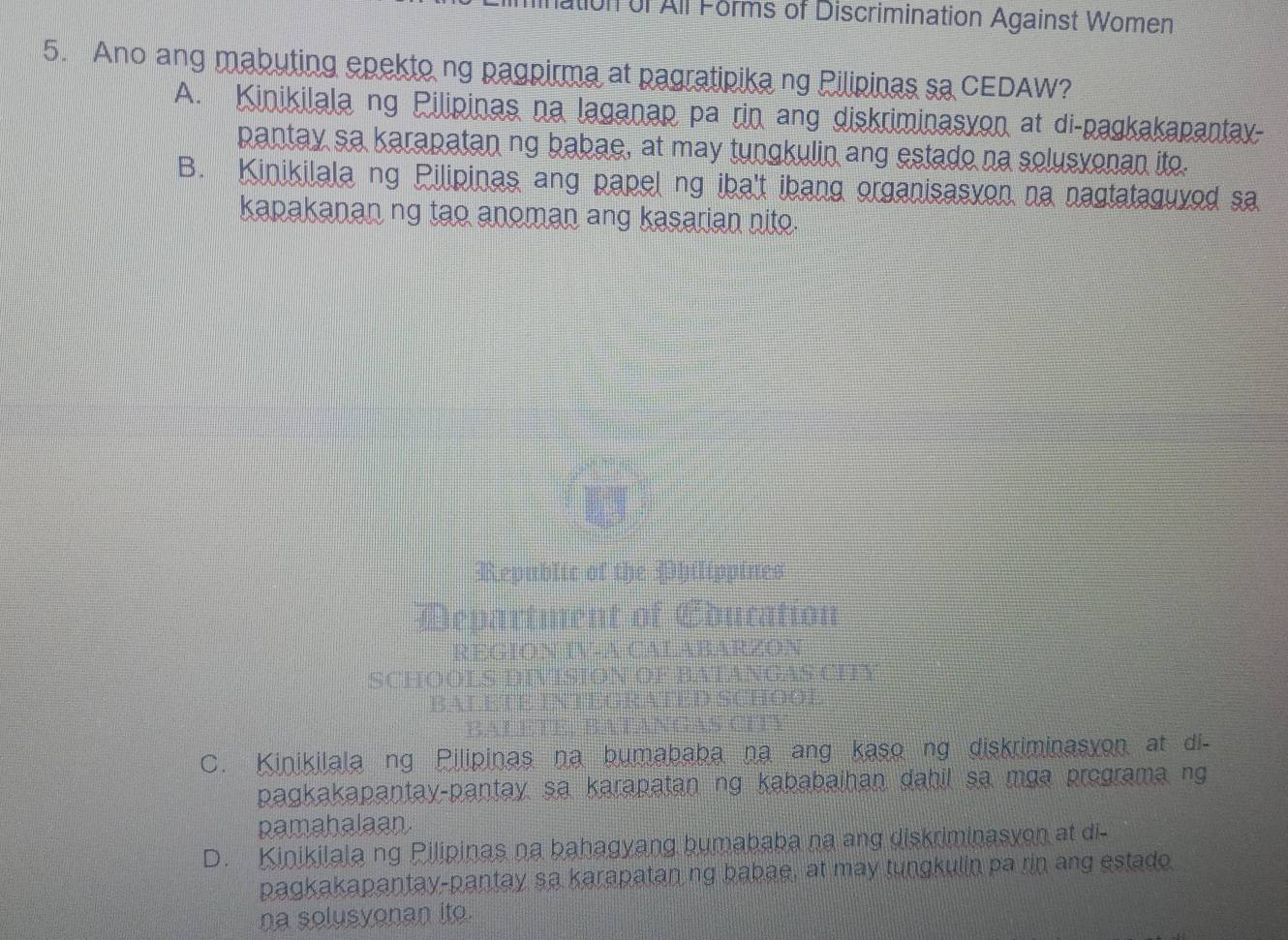 ation of All Forms of Discrimination Against Women
5. Ano ang mabuting epekto ng pagpirma at pagratipika ng Pilipinas sa CEDAW?
A. Kinikilala ng Pilipinas na laganap pa rin ang diskriminasyon at di-pagkakapantay-
pantay sa karapatan ng babae, at may tungkulin ang estado na solusvonan ito.
B. Kinikilala ng Pilipinas ang papel ng iba't ibang organisasyon na nagtataguyed sa
kapakanan ng tao anoman ang kasarian nito.
Republic of the Philippines
Department of Education
REGION IV-A CALABARZON
SCHOOLS DIVISION OF BATANGAS CITY
BALETE INTEGRATED SCHOOE
BAL EEE, BA TANGAN CFB
C. Kinikilala ng Pilipinas na bumababa na ang kaso ng diskriminasyon at di-
pagkakapantay-pantay sa karapatan ng kababaihan dahil sa mga programa ng
pamahalaan.
D. Kinikilala ng Pilipinas na bahagyang bumababa na ang diskriminasyon at di-
pagkakapantay-pantay sa karapatan ng babae, at may tungkulin pa rin ang estado.
na solusyonan ito.