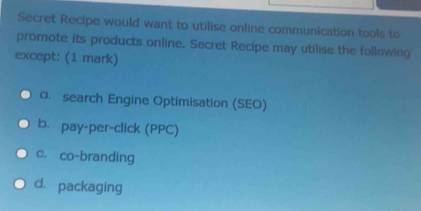 Secret Recipe would want to utilise online communication tools to
promote its products online. Secret Recipe may utilise the following
except: (1 mark)
α. search Engine Optimisation (SEO)
b. pay-per-click (PPC)
c. co-branding
d. packaging