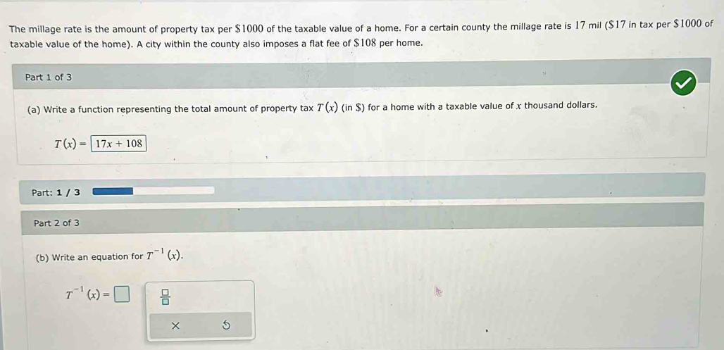 The millage rate is the amount of property tax per $1000 of the taxable value of a home. For a certain county the millage rate is 17 mil ($17 in tax per $1000 of 
taxable value of the home). A city within the county also imposes a flat fee of $108 per home. 
Part 1 of 3 
(a) Write a function representing the total amount of property tax T(x)(in$) for a home with a taxable value of x thousand dollars.
T(x)=17x+108
Part: 1 / 3 
Part 2 of 3 
(b) Write an equation for T^(-1)(x).
T^(-1)(x)=□  □ /□   
× 5