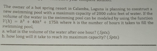 The owner of a hot spring resort in Calamba, Laguna is planning to construct a
new swimming pool with a maximum capacity of 2000 cubic feet of water. If the
volume of the water in the swimming pool can be modeled by using the function
V(h)=h^3+40h^2+175h where h is the number of hours it takes to fill the
swimming pool,
a. what is the volume of the water after one hour? (5pts.)
b. how long will it take to reach its maximum capacity? (5pts.)