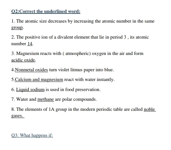 Correct the underlined word: 
1. The atomic size decreases by increasing the atomic number in the same 
group. 
2. The positive ion of a divalent element that lie in period 3 , its atomic 
number 14. 
3. Magnesium reacts with ( atmospheric) oxygen in the air and form 
acidic oxide. 
4.Nonmetal oxides turn violet litmus paper into blue. 
5.Calcium and magnesium react with water instantly. 
6. Liquid sodium is used in food preservation. 
7. Water and methane are polar compounds. 
8. The elements of 1A group in the modern periodic table are called nobl_ 
gases. 
Q3: What happens if: