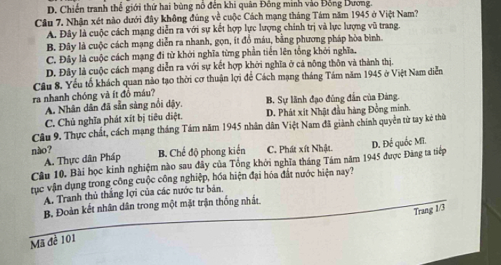 D. Chiến tranh thế giới thứ hai bùng nổ đến khi quân Đồng minh vào Đồng Dương.
Câu 7. Nhận xét nào dưới đây không đúng về cuộc Cách mạng tháng Tám năm 1945 ở Việt Nam?
A. Đây là cuộc cách mạng diễn ra với sự kết hợp lực lượng chính trị và lực lượng vũ trang.
B. Đây là cuộc cách mạng diễn ra nhanh, gọn, ít đồ máu, bằng phương pháp hòa bình.
C. Đây là cuộc cách mạng đi từ khởi nghĩa từng phần tiến lên tổng khởi nghĩa.
D. Đây là cuộc cách mạng diễn ra với sự kết hợp khởi nghĩa ở cả nông thôn và thành thị.
Câu 8. Yếu tố khách quan nào tạo thời cơ thuận lợi để Cách mạng tháng Tám năm 1945 ở Việt Nam diễn
ra nhanh chóng và ít đồ máu?
A. Nhân dân đã sẵn sàng nổi dậy. B. Sự lãnh đạo đúng đẫn của Đảng.
C. Chủ nghĩa phát xít bị tiêu diệt. D. Phát xít Nhật đầu hàng Đồng minh.
Câu 9. Thực chất, cách mạng tháng Tám năm 1945 nhân dân Việt Nam đã giảnh chính quyền từ tay kẻ thờ
nào? C. Phát xít Nhật.
A. Thực dân Pháp B. Chế độ phong kiến
Câu 10. Bài học kinh nghiệm nào sau đây của Tổng khởi nghĩa tháng Tám năm 1945 được Đảng ta tiếp D. Đế quốc Mĩ.
tục vận dụng trong công cuộc công nghiệp, hóa hiện đại hóa đất nước hiện nay?
A. Tranh thủ thắng lợi của các nước tư bản,
B. Đoàn kết nhân dân trong một mặt trận thống nhất.
Trang 1/3
Mã đề 101