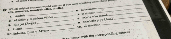 el señor Lope 
2 Which subject pronoun would you use if you were speaking about these 
_ 
_ 
6.tuhermana 
ella, nosotros, nosotras, ellos, or ellas? 
1. Andrés 
8. María y su mamá 
3. tú y yo [Jorge] 2. el señor y la señora Valdés _7 el abuelo 
9. Marielsa y yo [Ana] 
4. Elena 
5.* Roberto, Luis y Álvaro _10. el maestro 
sentence with the corresponding subject.