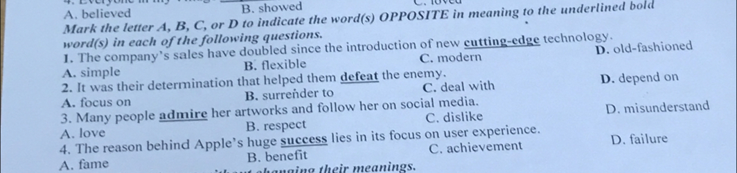 A. believed B. showed
Mark the letter A, B, C, or D to indicate the word(s) OPPOSITE in meaning to the underlined bold
word(s) in each of the following questions.
1. The company’s sales have doubled since the introduction of new cutting-edge technology.
A. simple B. flexible C. modern D. old-fashioned
2. It was their deterrination that helped them defeat the enemy.
A. focus on B. surrender to C. deal with D. depend on
3. Many people admire her artworks and follow her on social media.
A. love B. respect C. dislike D. misunderstand
4. The reason behind Apple’s huge success lies in its focus on user experience. D. failure
A. fame B. benefit C. achievement
mging their meanings.