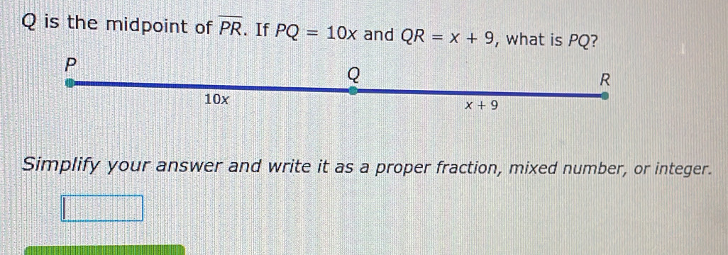 is the midpoint of overline PR. If PQ=10x and QR=x+9 , what is PQ?
Simplify your answer and write it as a proper fraction, mixed number, or integer.