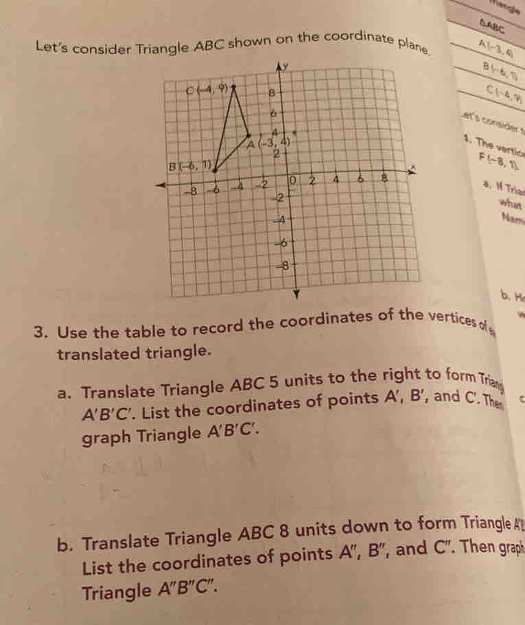 Mangle
△ ABC
Let's consider Triangle ABC shown on the coordinate plane. A(-3,4)
B(-6,7)
C1-4.9h
Let's consider t
1. The vartic
F(-8,1)
a. I Tria
what
Nam
b. H
3. Use the table to record the coordinates of the vertices of w
translated triangle.
a. Translate Triangle ABC 5 units to the right to form Trian
A'B'C'. List the coordinates of points A',B' , and C. The c
graph Triangle A'B'C'.
b. Translate Triangle ABC 8 units down to form Triangle A
List the coordinates of points A'',B'' , and C''..  Then graph
Triangle A''B''C''.