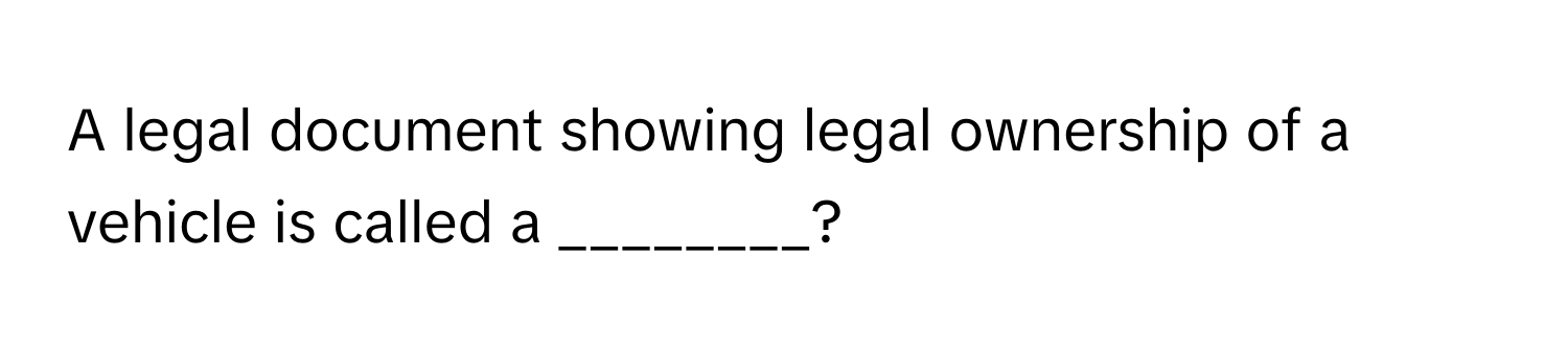 A legal document showing legal ownership of a vehicle is called a ________?