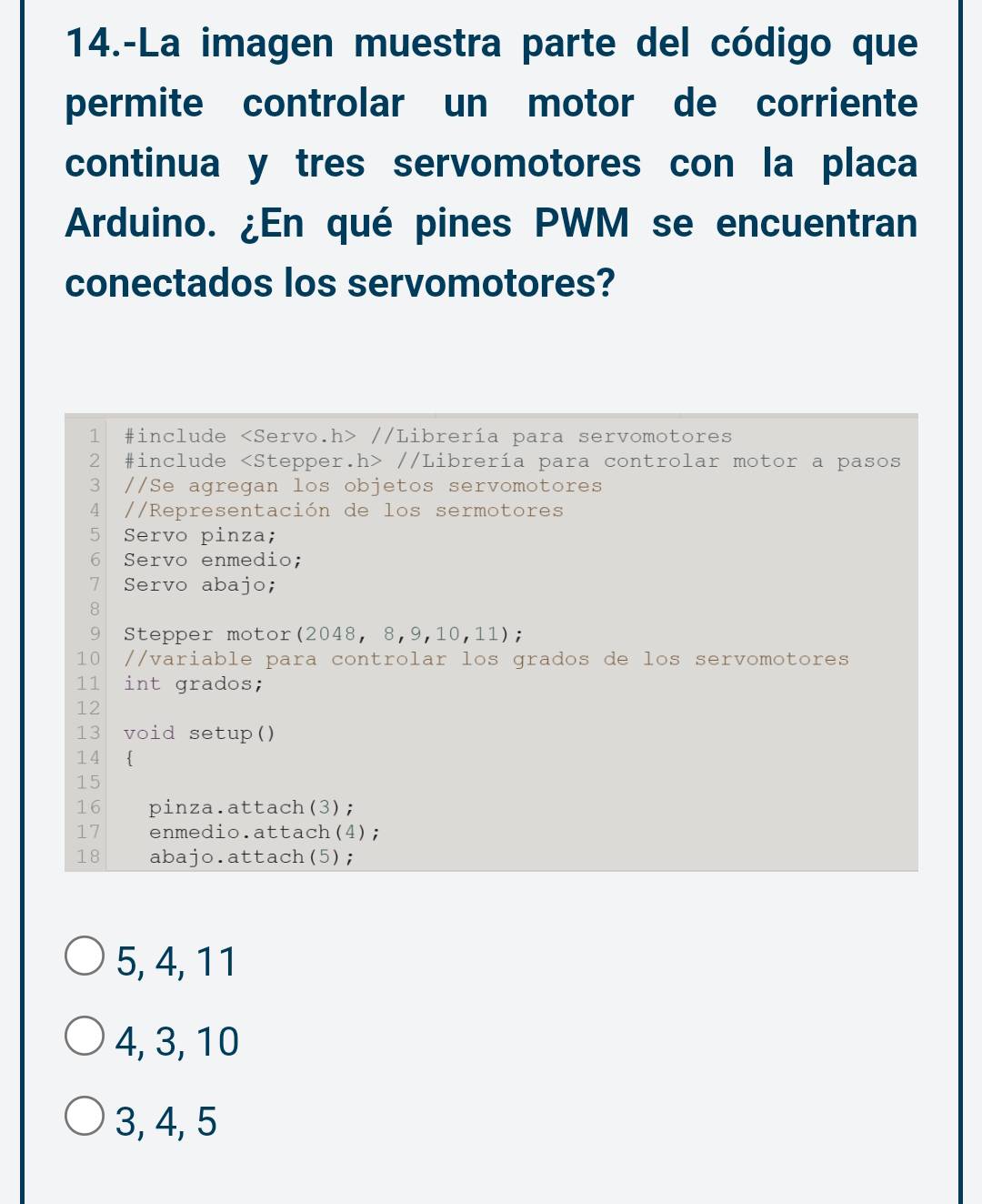 14.-La imagen muestra parte del código que 
permite controlar un motor de corriente 
continua y tres servomotores con la placa 
Arduino. ¿En qué pines PWM se encuentran 
conectados los servomotores? 
1 #include //Librería para servomotores 
2 #include //Librería para controlar motor a pasos 
3 //Se agregan los objetos servomotores 
4 //Representación de los sermotores 
5 Servo pinza; 
6 Servo enmedio; 
7 Servo abajo; 
8 
9 Stepper motor(2048, 8,9,10,11); 
10 //variable para controlar los grados de los servomotores 
11 int grados; 
12 
13 void setup() 
14  
15 
16 pinza.attach(3); 
17 enmedio.attach(4);
18 abajo.attach(5);
5, 4, 11
4, 3, 10
3, 4, 5