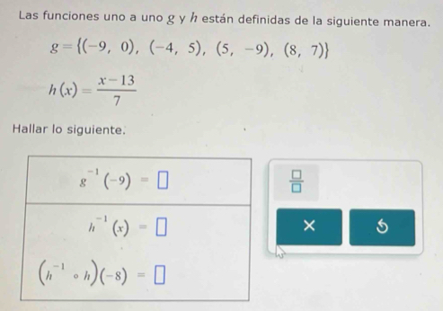 Las funciones uno a uno g y h están definidas de la siguiente manera.
g= (-9,0),(-4,5),(5,-9),(8,7)
h(x)= (x-13)/7 
Hallar lo siguiente.
 □ /□  
× 5