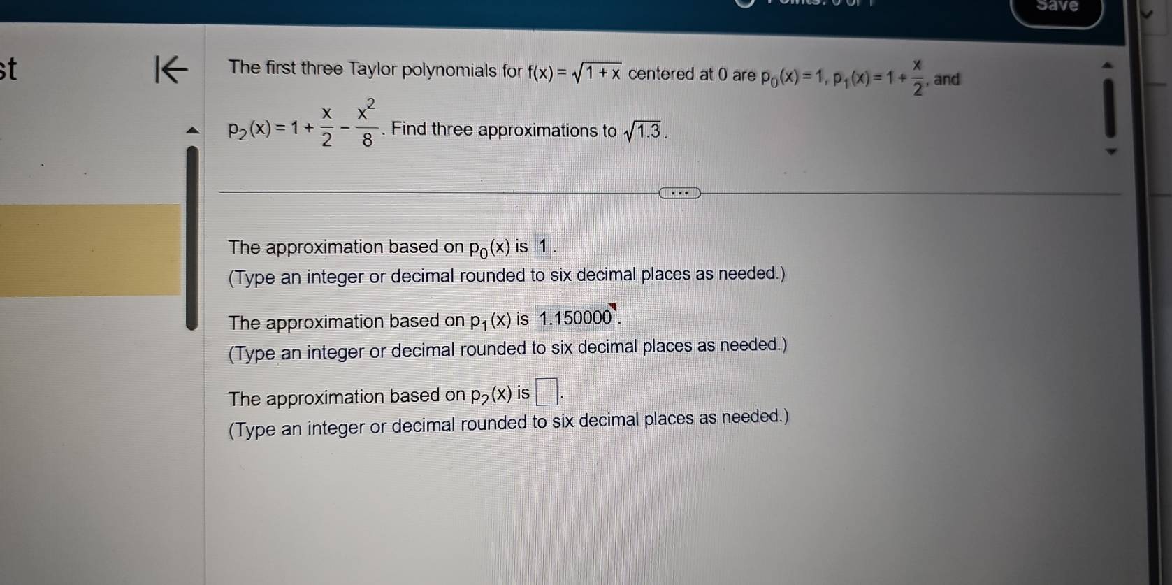 save
The first three Taylor polynomials for f(x)=sqrt(1+x) centered at 0 are p_0(x)=1, p_1(x)=1+ x/2  , and
p_2(x)=1+ x/2 - x^2/8 . Find three approximations to sqrt(1.3). 
The approximation based on p_0(x) is 1.
(Type an integer or decimal rounded to six decimal places as needed.)
The approximation based on p_1(x) is 1.150000.
(Type an integer or decimal rounded to six decimal places as needed.)
The approximation based on p_2(x) is □ .
(Type an integer or decimal rounded to six decimal places as needed.)