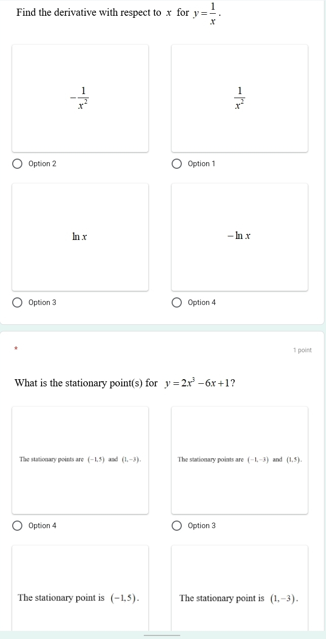 Find the derivative with respect to x for y= 1/x .
- 1/x^2 
 1/x^2 
Option 2 Option 1
ln x - ln x
Option 3 Option 4
1 point
What is the stationary point(s) for y=2x^3-6x+1 ?
The stationary points are (-1,5) and (1,-3). The stationary points are (-1,-3) and (1,5).
Option 4 Option 3
The stationary point is (-1,5). The stationary point is (1,-3).