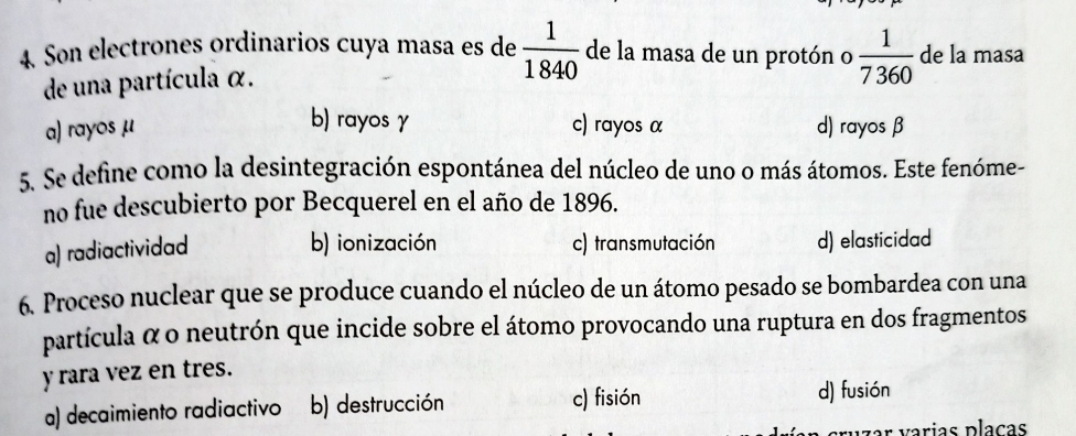 Son electrones ordinarios cuya masa es de  1/1840  de la masa de un protón o  1/7360  de la masa
de una partícula α.
b) rayos γ
a) rayos μ c) rayos α d) rayos β
5. Se define como la desintegración espontánea del núcleo de uno o más átomos. Este fenóme-
no fue descubierto por Becquerel en el año de 1896.
a) radiactividad
b) ionización c) transmutación d) elasticidad
6. Proceso nuclear que se produce cuando el núcleo de un átomo pesado se bombardea con una
partícula α o neutrón que incide sobre el átomo provocando una ruptura en dos fragmentos
y rara vez en tres.
a) decaimiento radiactivo b) destrucción c) fisión d) fusión
ar v arias plaças