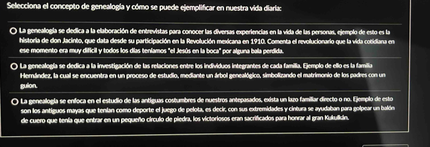 Selecciona el concepto de genealogía y cómo se puede ejemplificar en nuestra vida diaria:
O La genealogía se dedica a la elaboración de entrevistas para conocer las diversas experiencias en la vida de las personas, ejemplo de esto es la
historia de don Jacinto, que data desde su participación en la Revolución mexicana en 1910. Comenta el revolucionario que la vida cotidiana en
ese momento era muy difícil y todos los días teníamos "el Jesús en la boca" por alguna bala perdida.
O La genealogía se dedica a la investigación de las relaciones entre los individuos integrantes de cada familia. Ejemplo de ello es la familia
Hernández, la cual se encuentra en un proceso de estudio, mediante un árbol genealógico, simbolizando el matrimonio de los padres con un
guion.
a La genealogía se enfoca en el estudio de las antiguas costumbres de nuestros antepasados, exista un lazo familiar directo o no. Ejemplo de esto
son los antiguos mayas que tenían como deporte el juego de pelota, es decir, con sus extremidades y cintura se ayudaban para golpear un balón
de cuero que tenía que entrar en un pequeño círculo de piedra, los victoriosos eran sacrificados para honrar al gran Kukulkán.