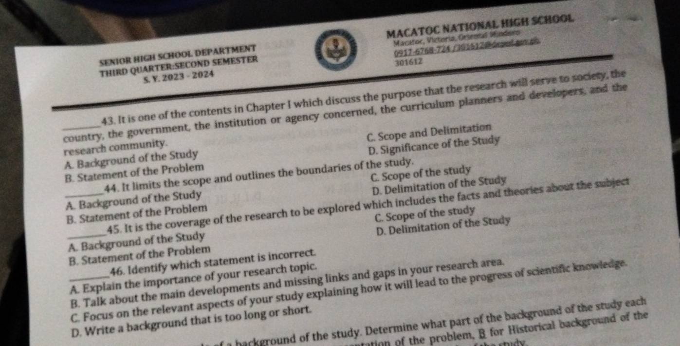 SENIOR HIGH SCHOOL DEPARTMENT MACATOC NATIONAL HIGH SCHOOL
0917-6768-724 / 3915120 ór yel e en
THIRD QUARTER:SECOND SEMESTER Macatoc, Victoria, Oesental Mindoeo
S. Y. 2023 - 2024 301612
43. It is one of the contents in Chapter I which discuss the purpose that the research will serve to society, the
_country, the government, the institution or agency concerned, the curriculum planners and developers, and the
A. Background of the Study C. Scope and Delimitation
research community.
B. Statement of the Problem D. Significance of the Study
44. It limits the scope and outlines the boundaries of the study.
_A. Background of the Study C. Scope of the study
B. Statement of the Problem D. Delimitation of the Study
45. It is the coverage of the research to be explored which includes the facts and theories about the subject
A. Background of the Study C. Scope of the study
_B. Statement of the Problem D. Delimitation of the Study
46. Identify which statement is incorrect.
_A. Explain the importance of your research topic.
B. Talk about the main developments and missing links and gaps in your research area.
C. Focus on the relevant aspects of your study explaining how it will lead to the progress of scientific knowledge.
D. Write a background that is too long or short.
n hackground of the study. Determine what part of the background of the study each
tion of the problem, B for Historical background of the
study