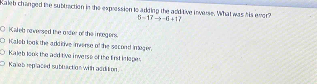 Kaleb changed the subtraction in the expression to adding the additive inverse. What was his error?
6-17to -6+17
Kaleb reversed the order of the integers.
Kaleb took the additive inverse of the second integer.
Kaleb took the additive inverse of the first integer.
Kaleb replaced subtraction with addition.