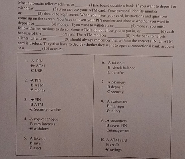 Most automatic teller machines or _(1)are found outside a bank. If you want to deposit or 
withdraw _(2) ,you can use your ATM card. Your personal identity number 
or_ (3) should be kept secret. When you insert your card, instructions and questions 
come up on the screen. You have to insert your PIN number and choose whether you want to 
deposit or_ (4) money. If you want to withdraw or_ (S) money, you must 
follow the instructions to do so. Some ATM's do not allow you to put in, or (6) cash 
because of the _(7) risk. The ATM replaces _(8) in the bank to helpits 
clients. Clients or_ (9) should always remember that without the correct PIN, an ATM 
card is useless. They also have to decide whether they want to open a transactional bank account 
or a