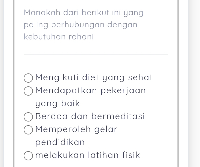 Manakah dari berikut ini yang
paling berhubungan dengan
kebutuhan rohani
Mengikuti diet yang sehat
Mendapatkan pekerjaan
yang baik
Berdoa dan bermeditasi
Memperoleh gelar
pendidikan
melakukan latihan fisik