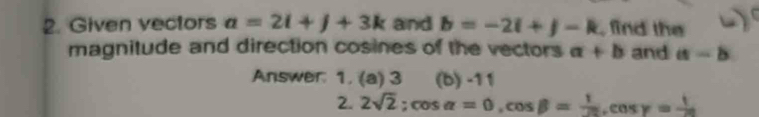 Given vectors a=2i+j+3k and b=-2i+j-k , find the 
magnitude and direction cosines of the vectors a+b and a-b
Answer: 1. (a) 3 (b) -11
2. 2sqrt(2); cos alpha =0, cos beta = 1/20 , cos gamma = 1/20 