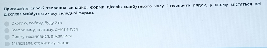 Πригадайτе слосіб творення складноῖ φорми діεслів майбутнього часу і позначте рядок, у якому містяться всі
діεслова майбуτньго часу складної φорми.
Οχοπлιο, πобачу, буду йτи
Τοвориτиму, слаτиму, смίяτимуся
Сиджу, насміялися, діждалися
Малюовала, стежеитиму, махав