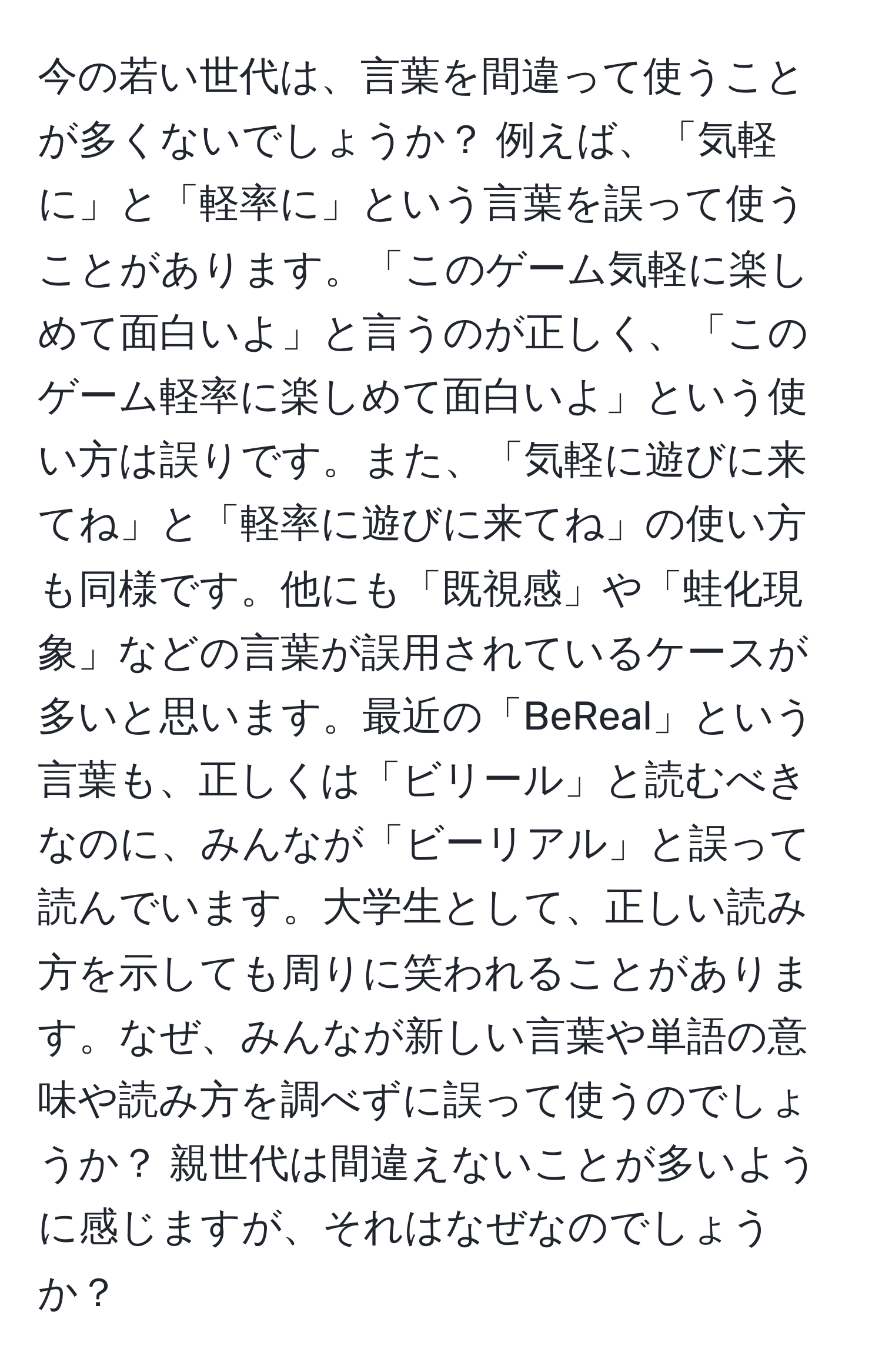 今の若い世代は、言葉を間違って使うことが多くないでしょうか？ 例えば、「気軽に」と「軽率に」という言葉を誤って使うことがあります。「このゲーム気軽に楽しめて面白いよ」と言うのが正しく、「このゲーム軽率に楽しめて面白いよ」という使い方は誤りです。また、「気軽に遊びに来てね」と「軽率に遊びに来てね」の使い方も同様です。他にも「既視感」や「蛙化現象」などの言葉が誤用されているケースが多いと思います。最近の「BeReal」という言葉も、正しくは「ビリール」と読むべきなのに、みんなが「ビーリアル」と誤って読んでいます。大学生として、正しい読み方を示しても周りに笑われることがあります。なぜ、みんなが新しい言葉や単語の意味や読み方を調べずに誤って使うのでしょうか？ 親世代は間違えないことが多いように感じますが、それはなぜなのでしょうか？