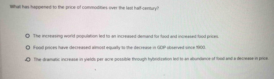 What has happened to the price of commodities over the last half-century?
The increasing world population led to an increased demand for food and increased food prices.
Food prices have decreased almost equally to the decrease in GDP observed since 1900.
The dramatic increase in yields per acre possible through hybridization led to an abundance of food and a decrease in price.