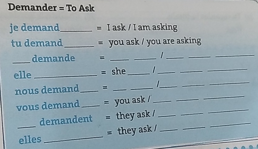 Demander = To Ask 
je demand_ = I ask / I am asking 
tu demand_ = you ask / you are asking 
_demande =_ 
_ 
_ 
_ 
_ 
elle_ = she_ I_ 
_ 
_ 
_ 
_ 
nous demand_ =__ 
_I 
_ 
_ 
_ 
vous demand_ = you ask /_ 
_ 
_ 
demandent = they ask /_ 
_ 
elles _= they ask /_ 
_