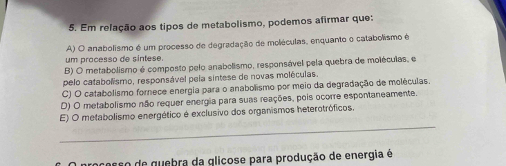 Em relação aos tipos de metabolismo, podemos afirmar que:
A) O anabolismo é um processo de degradação de moléculas, enquanto o catabolismo é
um processo de sintese.
B) O metabolismo é composto pelo anabolismo, responsável pela quebra de moléculas, e
pelo catabolismo, responsável pela síntese de novas moléculas.
C) O catabolismo fornece energia para o anabolismo por meio da degradação de moléculas.
D) O metabolismo não requer energia para suas reações, pois ocorre espontaneamente.
_
E) O metabolismo energético é exclusivo dos organismos heterotróficos.
proçesso de quebra da glicose para produção de energia é