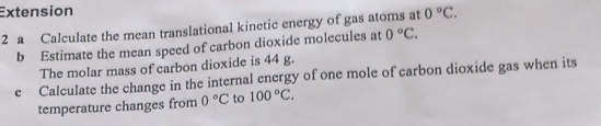 Extension 
2 a Calculate the mean translational kinetic energy of gas atoms at 0°C. 
b Estimate the mean speed of carbon dioxide molecules at 0°C. 
The molar mass of carbon dioxide is 44 g. 
e Calculate the change in the internal energy of one mole of carbon dioxide gas when its 
temperature changes from 0°C to 100°C.