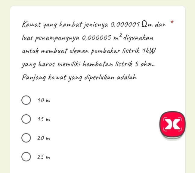 Kawat yang hambat jenisnya 0,000001Ωm dan *
luas penampangnya 0,000005m^2 digunakan
untuk membuat elemen pembakar listrik 1kW
yang harus memiliki hambatan listrik 5 ohm.
Panjang kawat yang diperlukan adalah
10 m
15 m
X
20 m
25 m