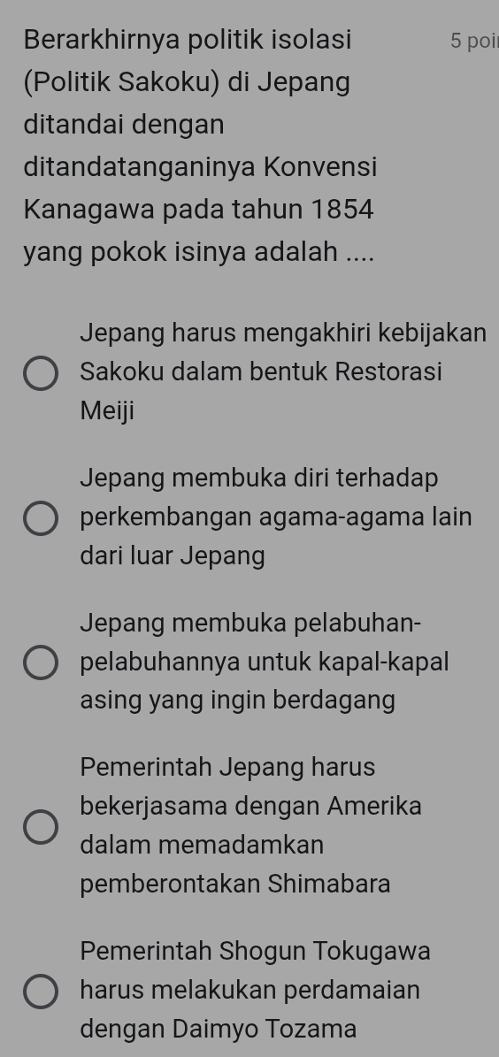 Berarkhirnya politik isolasi 5 poi
(Politik Sakoku) di Jepang
ditandai dengan
ditandatanganinya Konvensi
Kanagawa pada tahun 1854
yang pokok isinya adalah ....
Jepang harus mengakhiri kebijakan
Sakoku dalam bentuk Restorasi
Meiji
Jepang membuka diri terhadap
perkembangan agama-agama lain
dari luar Jepang
Jepang membuka pelabuhan-
pelabuhannya untuk kapal-kapal
asing yang ingin berdagang
Pemerintah Jepang harus
bekerjasama dengan Amerika
dalam memadamkan
pemberontakan Shimabara
Pemerintah Shogun Tokugawa
harus melakukan perdamaian
dengan Daimyo Tozama