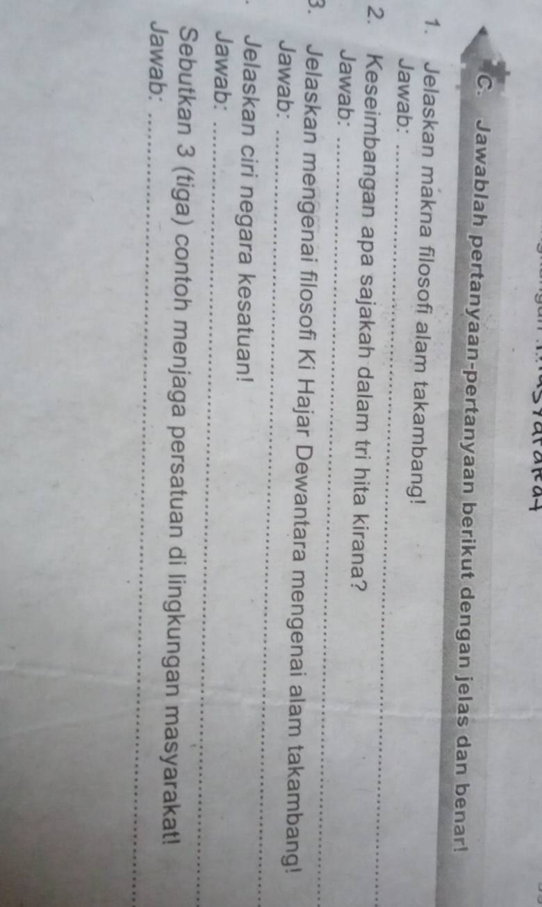 Jawablah pertanyaan-pertanyaan berikut dengan jelas dan benar! 
1. Jelaskan makna filosofi alam takambang! 
Jawab:_ 
2. Keseimbangan apa sajakah dalam tri hita kirana? 
Jawab:_ 
_ 
3. Jelaskan mengenai filosofi Ki Hajar Dewantara mengenai alam takambang! 
Jawab: 
Jelaskan ciri negara kesatuan! 
Jawab:_ 
Sebutkan 3 (tiga) contoh menjaga persatuan di lingkungan masyarakat! 
Jawab:_