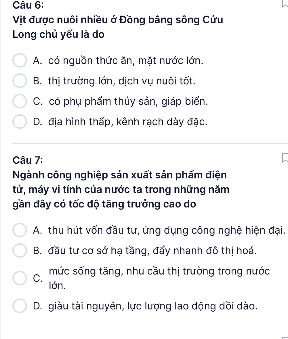 Vịt được nuôi nhiều ở Đồng bằng sông Cửu
Long chủ yếu là do
A. có nguồn thức ăn, mặt nước lớn.
B. thị trường lớn, dịch vụ nuôi tốt.
C. có phụ phẩm thủy sản, giáp biển.
D. địa hình thấp, kênh rạch dày đặc.
Câu 7:
Ngành công nghiệp sản xuất sản phẩm điện
tử, máy vi tính của nước ta trong những năm
gần đây có tốc độ tăng trưởng cao do
A. thu hút vốn đầu tư, ứng dụng công nghệ hiện đại.
B. đầu tư cơ sở hạ tầng, đẩy nhanh đô thị hoá.
mức sống tăng, nhu cầu thị trường trong nước
C.
lớn.
D. giàu tài nguyên, lực lượng lao động dồi dào.